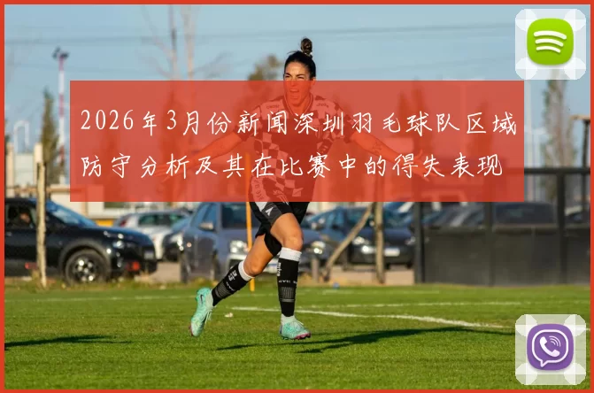2026年3月份新闻深圳羽毛球队区域防守分析及其在比赛中的得失表现探讨