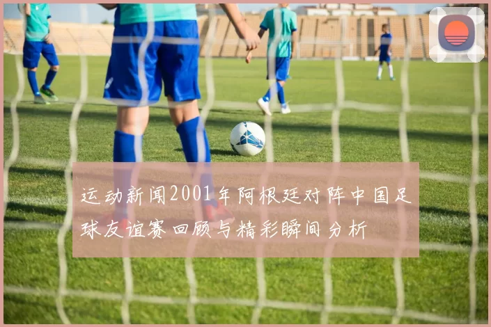 运动新闻2001年阿根廷对阵中国足球友谊赛回顾与精彩瞬间分析
