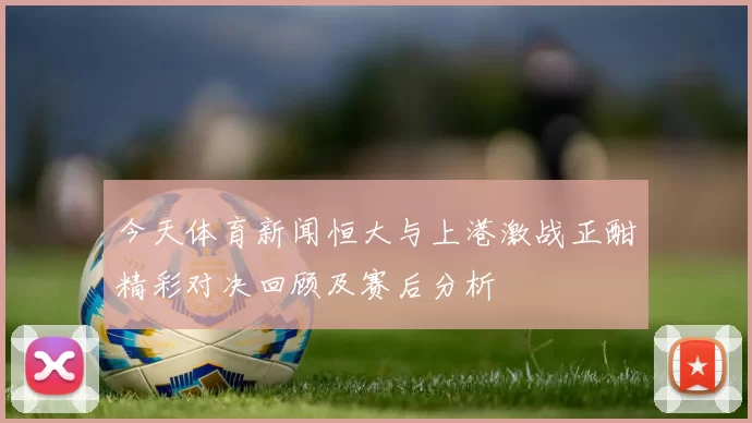 今天体育新闻恒大与上港激战正酣精彩对决回顾及赛后分析