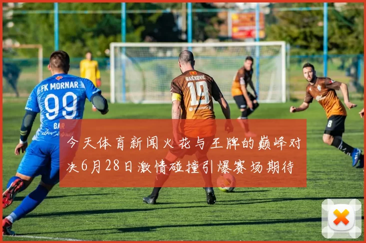 今天体育新闻火花与王牌的巅峰对决6月28日激情碰撞引爆赛场期待