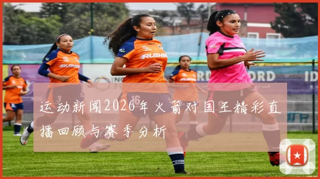 运动新闻2026年火箭对国王精彩直播回顾与赛季分析